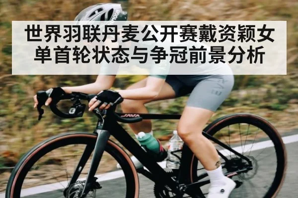 世界羽联丹麦公开赛戴资颖女单首轮状态与争冠前景分析