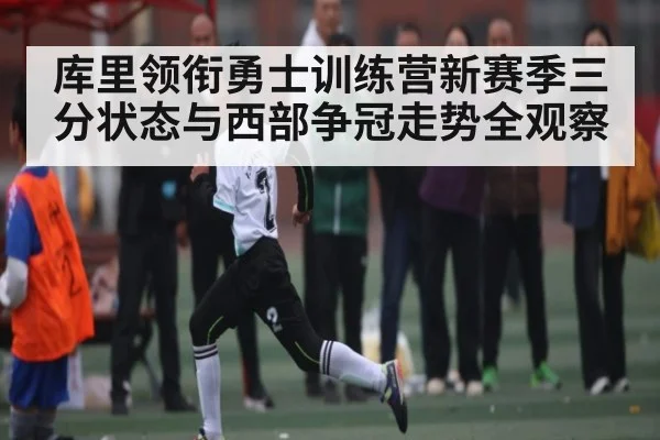 库里领衔勇士训练营新赛季三分状态与西部争冠走势全观察