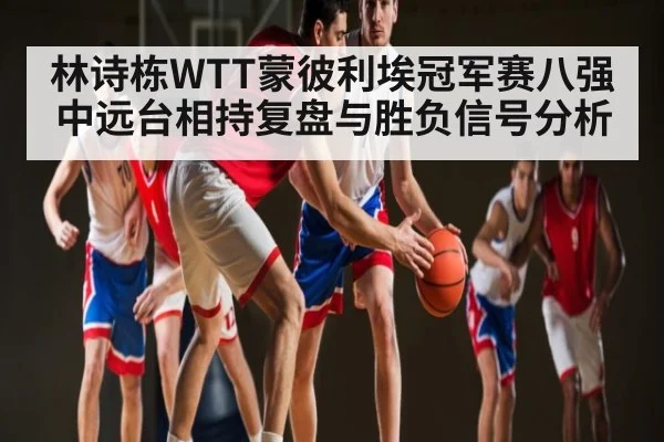 林诗栋WTT蒙彼利埃冠军赛八强中远台相持复盘与胜负信号分析